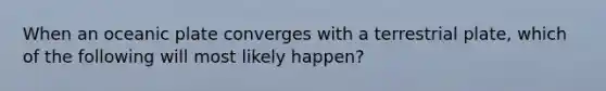 When an oceanic plate converges with a terrestrial plate, which of the following will most likely happen?