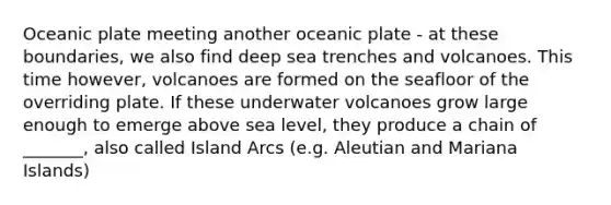 Oceanic plate meeting another oceanic plate - at these boundaries, we also find deep sea trenches and volcanoes. This time however, volcanoes are formed on the seafloor of the overriding plate. If these underwater volcanoes grow large enough to emerge above sea level, they produce a chain of _______, also called Island Arcs (e.g. Aleutian and Mariana Islands)