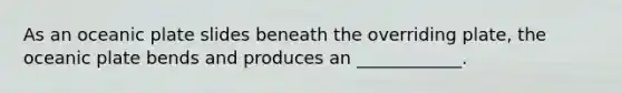As an oceanic plate slides beneath the overriding plate, the oceanic plate bends and produces an ____________.