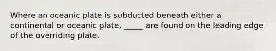 Where an oceanic plate is subducted beneath either a continental or oceanic plate, _____ are found on the leading edge of the overriding plate.