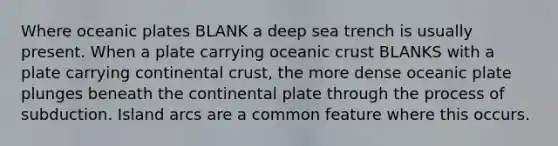 Where oceanic plates BLANK a deep sea trench is usually present. When a plate carrying oceanic crust BLANKS with a plate carrying continental crust, the more dense oceanic plate plunges beneath the continental plate through the process of subduction. Island arcs are a common feature where this occurs.