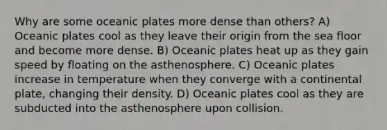 Why are some oceanic plates more dense than others? A) Oceanic plates cool as they leave their origin from the sea floor and become more dense. B) Oceanic plates heat up as they gain speed by floating on the asthenosphere. C) Oceanic plates increase in temperature when they converge with a continental plate, changing their density. D) Oceanic plates cool as they are subducted into the asthenosphere upon collision.