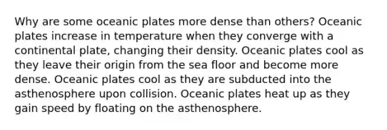 Why are some oceanic plates more dense than others? Oceanic plates increase in temperature when they converge with a continental plate, changing their density. Oceanic plates cool as they leave their origin from the sea floor and become more dense. Oceanic plates cool as they are subducted into the asthenosphere upon collision. Oceanic plates heat up as they gain speed by floating on the asthenosphere.