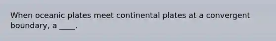 When oceanic plates meet continental plates at a convergent boundary, a ____.