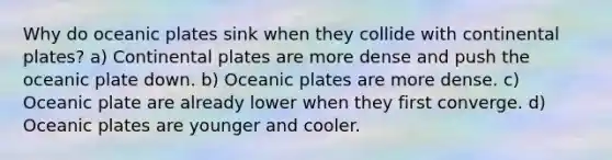 Why do oceanic plates sink when they collide with continental plates? a) Continental plates are more dense and push the oceanic plate down. b) Oceanic plates are more dense. c) Oceanic plate are already lower when they first converge. d) Oceanic plates are younger and cooler.