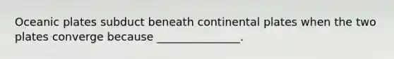 Oceanic plates subduct beneath continental plates when the two plates converge because _______________.