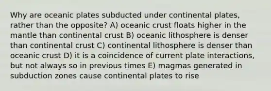 Why are oceanic plates subducted under continental plates, rather than the opposite? A) oceanic crust floats higher in the mantle than continental crust B) oceanic lithosphere is denser than continental crust C) continental lithosphere is denser than oceanic crust D) it is a coincidence of current plate interactions, but not always so in previous times E) magmas generated in subduction zones cause continental plates to rise