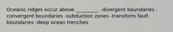 Oceanic ridges occur above _________. -divergent boundaries -convergent boundaries -subduction zones -transform fault boundaries -deep ocean trenches