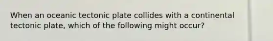 When an oceanic tectonic plate collides with a continental tectonic plate, which of the following might occur?