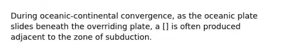 During oceanic-continental convergence, as the oceanic plate slides beneath the overriding plate, a [] is often produced adjacent to the zone of subduction.