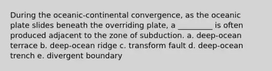 During the oceanic-continental convergence, as the oceanic plate slides beneath the overriding plate, a _________ is often produced adjacent to the zone of subduction. a. deep-ocean terrace b. deep-ocean ridge c. transform fault d. deep-ocean trench e. divergent boundary