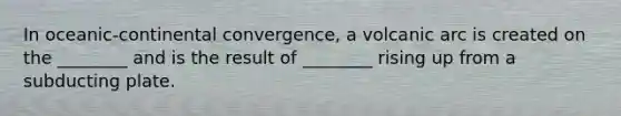 In oceanic-continental convergence, a volcanic arc is created on the ________ and is the result of ________ rising up from a subducting plate.