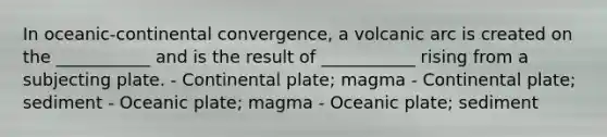 In oceanic-continental convergence, a volcanic arc is created on the ___________ and is the result of ___________ rising from a subjecting plate. - Continental plate; magma - Continental plate; sediment - Oceanic plate; magma - Oceanic plate; sediment