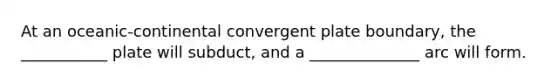 At an oceanic-continental convergent plate boundary, the ___________ plate will subduct, and a ______________ arc will form.