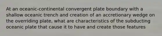 At an oceanic-continental convergent plate boundary with a shallow oceanic trench and creation of an accretionary wedge on the overriding plate, what are characteristics of the subducting oceanic plate that cause it to have and create those features