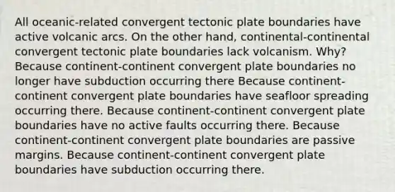 All oceanic-related convergent tectonic plate boundaries have active volcanic arcs. On the other hand, continental-continental convergent tectonic plate boundaries lack volcanism. Why? Because continent-continent convergent plate boundaries no longer have subduction occurring there Because continent-continent convergent plate boundaries have seafloor spreading occurring there. Because continent-continent convergent plate boundaries have no active faults occurring there. Because continent-continent convergent plate boundaries are passive margins. Because continent-continent convergent plate boundaries have subduction occurring there.