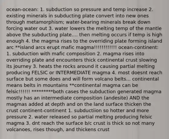 ocean-ocean: 1. subduction so pressure and temp increase 2. existing minerals in subducting plate convert into new ones through metamorphism; water-bearing minerals break down forcing water out 3. water lowers the melting temp of the mantle above the subducting plate.... then melting occurs if temp is high enough 4. the magma rises to the overriding plate forming island arc **island arcs erupt mafic magma!!!!!!!!!!!! ocean-continent: 1. subduction with mafic composition 2. magma rises into overriding plate and encounters thick continental crust slowing its journey 3. heats the rocks around it causing partial melting producing FELSIC or INTERMEDIATE magma 4. most doesnt reach surface but some does and will form volcano belts... continental means belts in mountains **continental magma can be felsic!!!!!! *********both cases the subduction generated magma mostly has an intermediate composition (andesite) AND the magmas added at depth and on the land surface thicken the crust continent-continent 1. subductiion so hotter and more pressure 2. water released so partial melting producing felsic magma 3. dnt reach the surface b/c crust is thick so not many volcanoes, rises though, and thickens crust