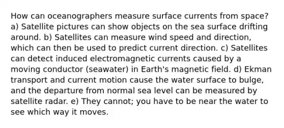 How can oceanographers measure surface currents from space? a) Satellite pictures can show objects on the sea surface drifting around. b) Satellites can measure wind speed and direction, which can then be used to predict current direction. c) Satellites can detect induced electromagnetic currents caused by a moving conductor (seawater) in Earth's magnetic field. d) Ekman transport and current motion cause the water surface to bulge, and the departure from normal sea level can be measured by satellite radar. e) They cannot; you have to be near the water to see which way it moves.