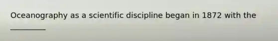 Oceanography as a scientific discipline began in 1872 with the _________