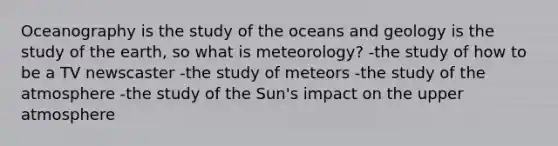 Oceanography is the study of the oceans and geology is the study of the earth, so what is meteorology? -the study of how to be a TV newscaster -the study of meteors -the study of the atmosphere -the study of the Sun's impact on the upper atmosphere