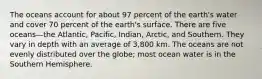 The oceans account for about 97 percent of the earth's water and cover 70 percent of the earth's surface. There are five oceans—the Atlantic, Pacific, Indian, Arctic, and Southern. They vary in depth with an average of 3,800 km. The oceans are not evenly distributed over the globe; most ocean water is in the Southern Hemisphere.