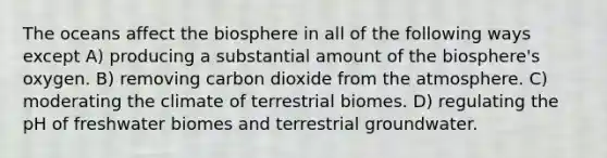 The oceans affect the biosphere in all of the following ways except A) producing a substantial amount of the biosphere's oxygen. B) removing carbon dioxide from the atmosphere. C) moderating the climate of terrestrial biomes. D) regulating the pH of freshwater biomes and terrestrial groundwater.