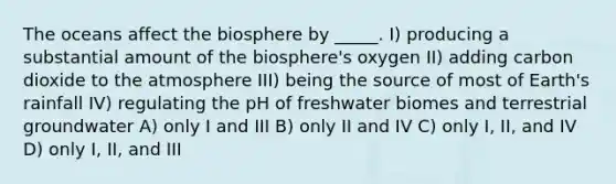 The oceans affect the biosphere by _____. I) producing a substantial amount of the biosphere's oxygen II) adding carbon dioxide to the atmosphere III) being the source of most of Earth's rainfall IV) regulating the pH of freshwater biomes and terrestrial groundwater A) only I and III B) only II and IV C) only I, II, and IV D) only I, II, and III