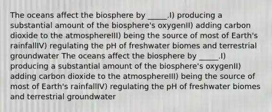 The oceans affect the biosphere by _____.I) producing a substantial amount of the biosphere's oxygenII) adding carbon dioxide to the atmosphereIII) being the source of most of Earth's rainfallIV) regulating the pH of freshwater biomes and terrestrial groundwater The oceans affect the biosphere by _____.I) producing a substantial amount of the biosphere's oxygenII) adding carbon dioxide to the atmosphereIII) being the source of most of Earth's rainfallIV) regulating the pH of freshwater biomes and terrestrial groundwater