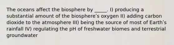 The oceans affect the biosphere by _____. I) producing a substantial amount of the biosphereʹs oxygen II) adding carbon dioxide to the atmosphere III) being the source of most of Earthʹs rainfall IV) regulating the pH of freshwater biomes and terrestrial groundwater