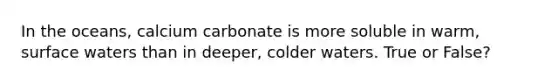 In the oceans, calcium carbonate is more soluble in warm, surface waters than in deeper, colder waters. True or False?