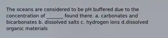 The oceans are considered to be pH buffered due to the concentration of _______ found there. a. carbonates and bicarbonates b. dissolved salts c. hydrogen ions d.dissolved organic materials