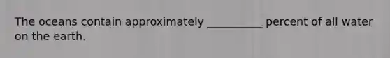 The oceans contain approximately __________ percent of all water on the earth.