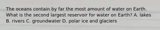 The oceans contain by far the most amount of water on Earth. What is the second largest reservoir for water on Earth? A. lakes B. rivers C. groundwater D. polar ice and glaciers