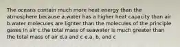 The oceans contain much more heat energy than the atmosphere because a.water has a higher heat capacity than air b.water molecules are lighter than the molecules of the principle gases in air c.the total mass of seawater is much greater than the total mass of air d.a and c e.a, b, and c