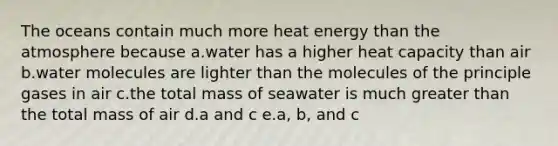 The oceans contain much more heat energy than the atmosphere because a.water has a higher heat capacity than air b.water molecules are lighter than the molecules of the principle gases in air c.the total mass of seawater is much greater than the total mass of air d.a and c e.a, b, and c