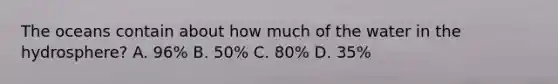 The oceans contain about how much of the water in the hydrosphere? A. 96% B. 50% C. 80% D. 35%