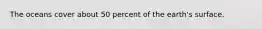 The oceans cover about 50 percent of the earth's surface.