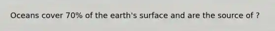 Oceans cover 70% of the earth's surface and are the source of ?