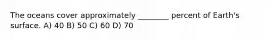 The oceans cover approximately ________ percent of Earth's surface. A) 40 B) 50 C) 60 D) 70