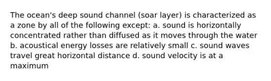 The ocean's deep sound channel (soar layer) is characterized as a zone by all of the following except: a. sound is horizontally concentrated rather than diffused as it moves through the water b. acoustical energy losses are relatively small c. sound waves travel great horizontal distance d. sound velocity is at a maximum