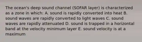 The ocean's deep sound channel (SOFAR layer) is characterized as a zone in which: A. sound is rapidly converted into heat B. sound waves are rapidly converted to light waves C. sound waves are rapidly attenuated D. sound is trapped in a horizontal band at the velocity minimum layer E. sound velocity is at a maximum