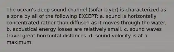 The ocean's deep sound channel (sofar layer) is characterized as a zone by all of the following EXCEPT: a. sound is horizontally concentrated rather than diffused as it moves through the water. b. acoustical energy losses are relatively small. c. sound waves travel great horizontal distances. d. sound velocity is at a maximum.