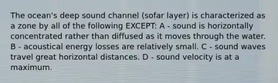 The ocean's deep sound channel (sofar layer) is characterized as a zone by all of the following EXCEPT: A - sound is horizontally concentrated rather than diffused as it moves through the water. B - acoustical energy losses are relatively small. C - sound waves travel great horizontal distances. D - sound velocity is at a maximum.