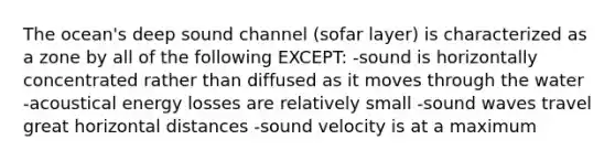 The ocean's deep sound channel (sofar layer) is characterized as a zone by all of the following EXCEPT: -sound is horizontally concentrated rather than diffused as it moves through the water -acoustical energy losses are relatively small -sound waves travel great horizontal distances -sound velocity is at a maximum