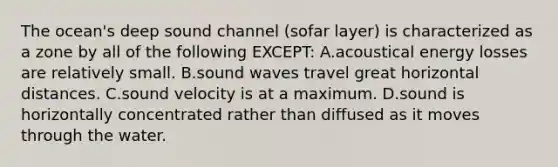 The ocean's deep sound channel (sofar layer) is characterized as a zone by all of the following EXCEPT: A.acoustical energy losses are relatively small. B.sound waves travel great horizontal distances. C.sound velocity is at a maximum. D.sound is horizontally concentrated rather than diffused as it moves through the water.