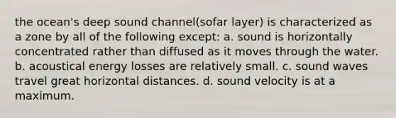 the ocean's deep sound channel(sofar layer) is characterized as a zone by all of the following except: a. sound is horizontally concentrated rather than diffused as it moves through the water. b. acoustical energy losses are relatively small. c. sound waves travel great horizontal distances. d. sound velocity is at a maximum.