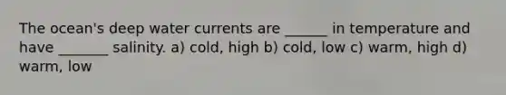 The ocean's deep water currents are ______ in temperature and have _______ salinity. a) cold, high b) cold, low c) warm, high d) warm, low