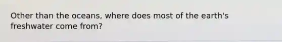 Other than the oceans, where does most of the earth's freshwater come from?
