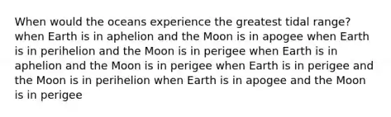 When would the oceans experience the greatest tidal range? when Earth is in aphelion and the Moon is in apogee when Earth is in perihelion and the Moon is in perigee when Earth is in aphelion and the Moon is in perigee when Earth is in perigee and the Moon is in perihelion when Earth is in apogee and the Moon is in perigee