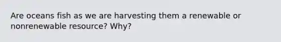 Are oceans fish as we are harvesting them a renewable or nonrenewable resource? Why?